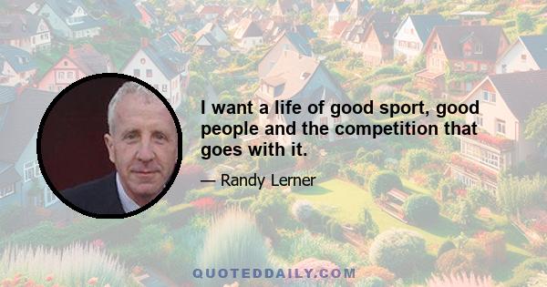 I want a life of good sport, good people and the competition that goes with it.