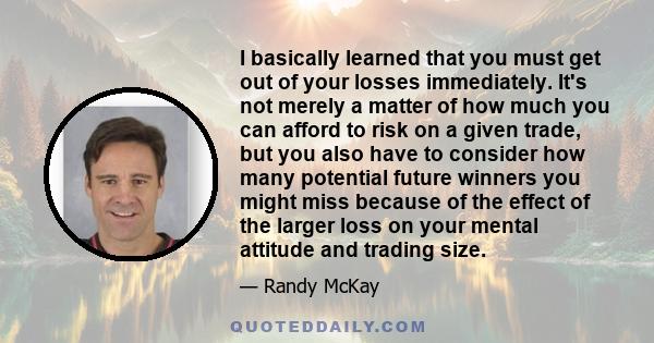 I basically learned that you must get out of your losses immediately. It's not merely a matter of how much you can afford to risk on a given trade, but you also have to consider how many potential future winners you