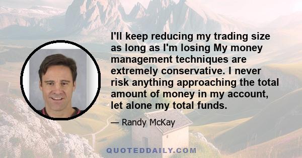 I'll keep reducing my trading size as long as I'm losing My money management techniques are extremely conservative. I never risk anything approaching the total amount of money in my account, let alone my total funds.