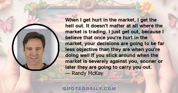 When I get hurt in the market, I get the hell out. It doesn't matter at all where the market is trading. I just get out, because I believe that once you're hurt in the market, your decisions are going to be far less