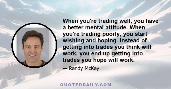 When you're trading well, you have a better mental attitude. When you're trading poorly, you start wishing and hoping. Instead of getting into trades you think will work, you end up getting into trades you hope will