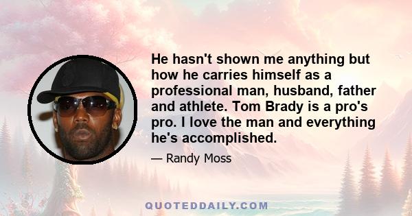 He hasn't shown me anything but how he carries himself as a professional man, husband, father and athlete. Tom Brady is a pro's pro. I love the man and everything he's accomplished.