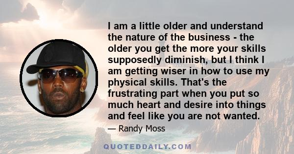 I am a little older and understand the nature of the business - the older you get the more your skills supposedly diminish, but I think I am getting wiser in how to use my physical skills. That's the frustrating part