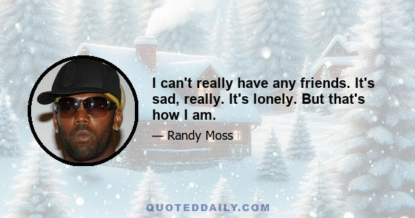 I can't really have any friends. It's sad, really. It's lonely. But that's how I am.