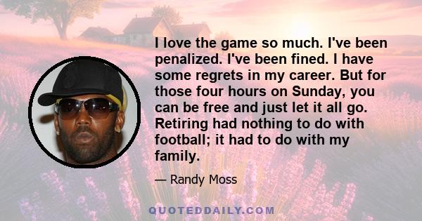 I love the game so much. I've been penalized. I've been fined. I have some regrets in my career. But for those four hours on Sunday, you can be free and just let it all go. Retiring had nothing to do with football; it