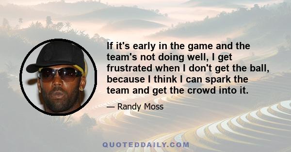 If it's early in the game and the team's not doing well, I get frustrated when I don't get the ball, because I think I can spark the team and get the crowd into it.