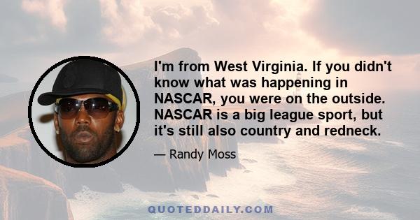 I'm from West Virginia. If you didn't know what was happening in NASCAR, you were on the outside. NASCAR is a big league sport, but it's still also country and redneck.