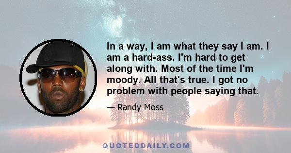 In a way, I am what they say I am. I am a hard-ass. I'm hard to get along with. Most of the time I'm moody. All that's true. I got no problem with people saying that.