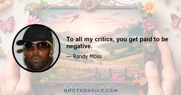 To all my critics, you get paid to be negative.