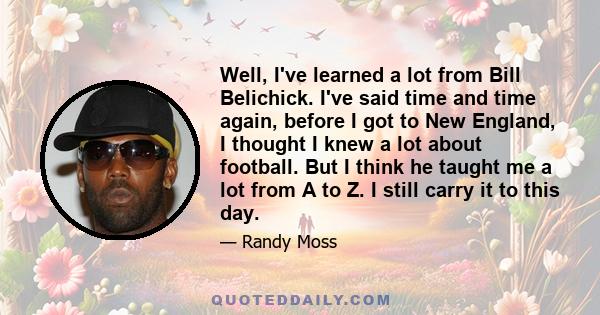 Well, I've learned a lot from Bill Belichick. I've said time and time again, before I got to New England, I thought I knew a lot about football. But I think he taught me a lot from A to Z. I still carry it to this day.