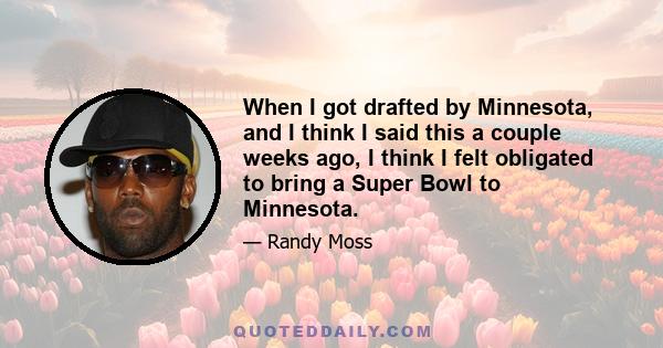 When I got drafted by Minnesota, and I think I said this a couple weeks ago, I think I felt obligated to bring a Super Bowl to Minnesota.