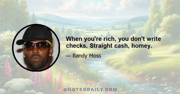 When you're rich, you don't write checks. Straight cash, homey.