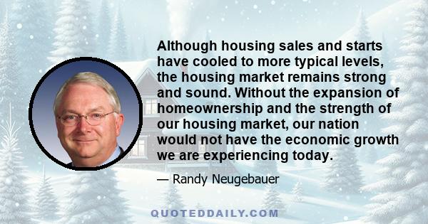 Although housing sales and starts have cooled to more typical levels, the housing market remains strong and sound. Without the expansion of homeownership and the strength of our housing market, our nation would not have 