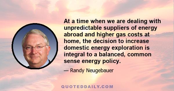 At a time when we are dealing with unpredictable suppliers of energy abroad and higher gas costs at home, the decision to increase domestic energy exploration is integral to a balanced, common sense energy policy.