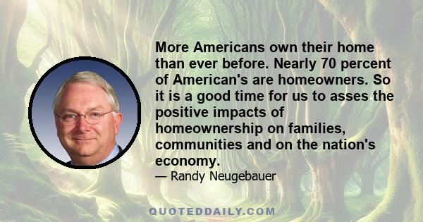 More Americans own their home than ever before. Nearly 70 percent of American's are homeowners. So it is a good time for us to asses the positive impacts of homeownership on families, communities and on the nation's