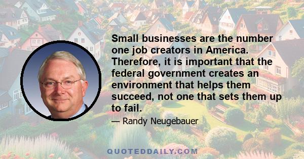 Small businesses are the number one job creators in America. Therefore, it is important that the federal government creates an environment that helps them succeed, not one that sets them up to fail.