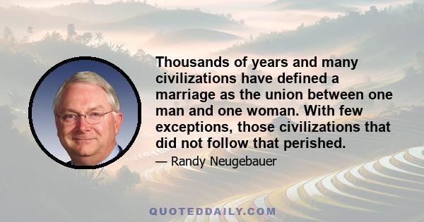 Thousands of years and many civilizations have defined a marriage as the union between one man and one woman. With few exceptions, those civilizations that did not follow that perished.