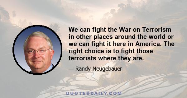 We can fight the War on Terrorism in other places around the world or we can fight it here in America. The right choice is to fight those terrorists where they are.