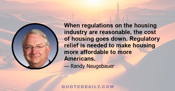 When regulations on the housing industry are reasonable, the cost of housing goes down. Regulatory relief is needed to make housing more affordable to more Americans.