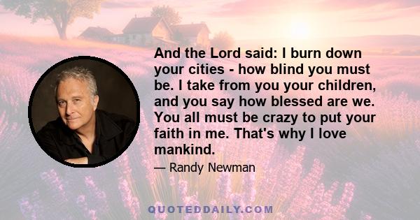 And the Lord said: I burn down your cities - how blind you must be. I take from you your children, and you say how blessed are we. You all must be crazy to put your faith in me. That's why I love mankind.