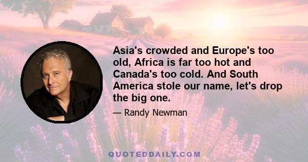 Asia's crowded and Europe's too old, Africa is far too hot and Canada's too cold. And South America stole our name, let's drop the big one.