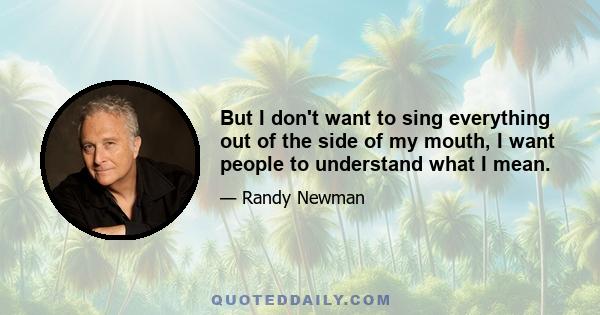 But I don't want to sing everything out of the side of my mouth, I want people to understand what I mean.