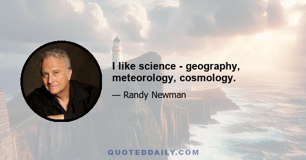 I like science - geography, meteorology, cosmology.