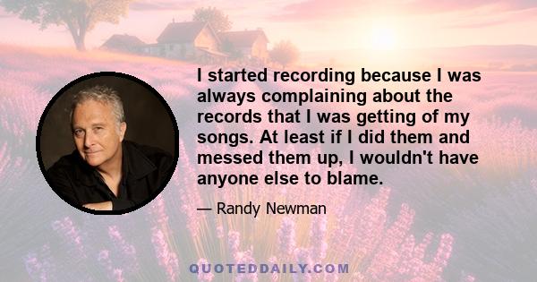 I started recording because I was always complaining about the records that I was getting of my songs. At least if I did them and messed them up, I wouldn't have anyone else to blame.