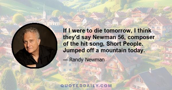 If I were to die tomorrow, I think they'd say Newman 56, composer of the hit song, Short People. Jumped off a mountain today.