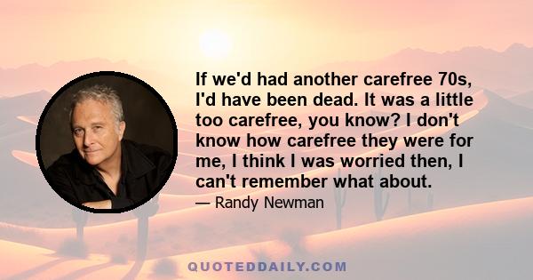 If we'd had another carefree 70s, I'd have been dead. It was a little too carefree, you know? I don't know how carefree they were for me, I think I was worried then, I can't remember what about.