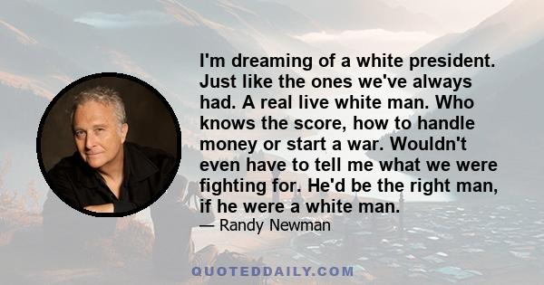 I'm dreaming of a white president. Just like the ones we've always had. A real live white man. Who knows the score, how to handle money or start a war. Wouldn't even have to tell me what we were fighting for. He'd be