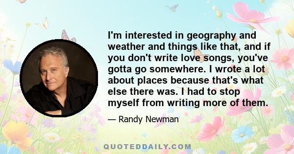 I'm interested in geography and weather and things like that, and if you don't write love songs, you've gotta go somewhere. I wrote a lot about places because that's what else there was. I had to stop myself from