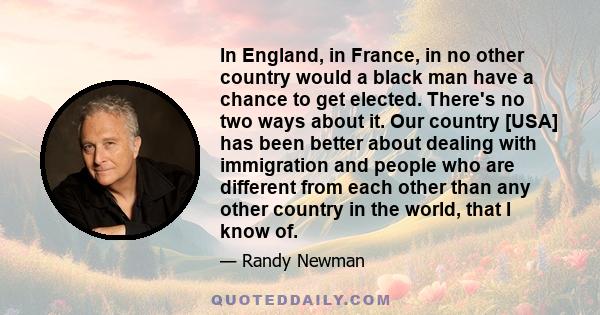 In England, in France, in no other country would a black man have a chance to get elected. There's no two ways about it. Our country [USA] has been better about dealing with immigration and people who are different from 