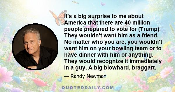 It's a big surprise to me about America that there are 40 million people prepared to vote for (Trump). They wouldn't want him as a friend. No matter who you are, you wouldn't want him on your bowling team or to have