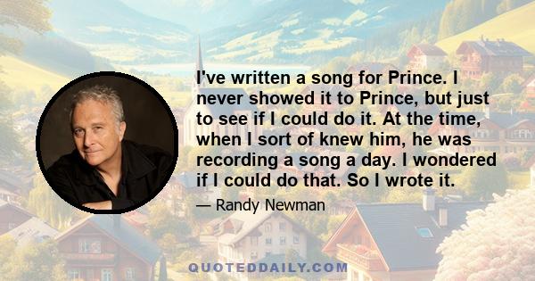 I've written a song for Prince. I never showed it to Prince, but just to see if I could do it. At the time, when I sort of knew him, he was recording a song a day. I wondered if I could do that. So I wrote it.