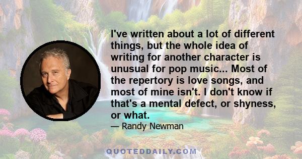 I've written about a lot of different things, but the whole idea of writing for another character is unusual for pop music... Most of the repertory is love songs, and most of mine isn't. I don't know if that's a mental