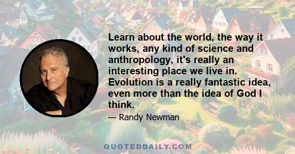 Learn about the world, the way it works, any kind of science and anthropology, it's really an interesting place we live in. Evolution is a really fantastic idea, even more than the idea of God I think.