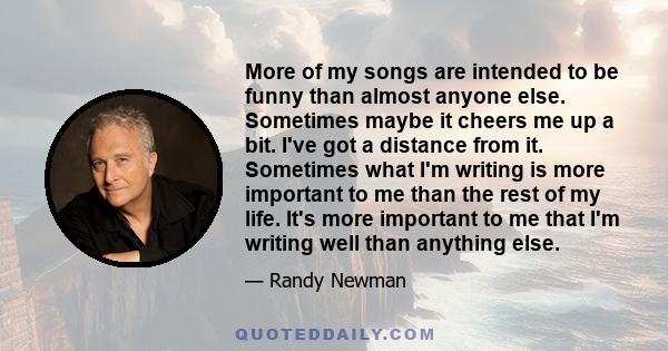 More of my songs are intended to be funny than almost anyone else. Sometimes maybe it cheers me up a bit. I've got a distance from it. Sometimes what I'm writing is more important to me than the rest of my life. It's