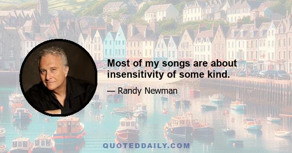 Most of my songs are about insensitivity of some kind.