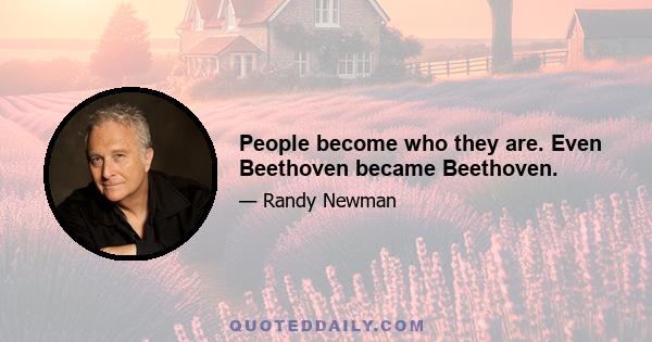 People become who they are. Even Beethoven became Beethoven.