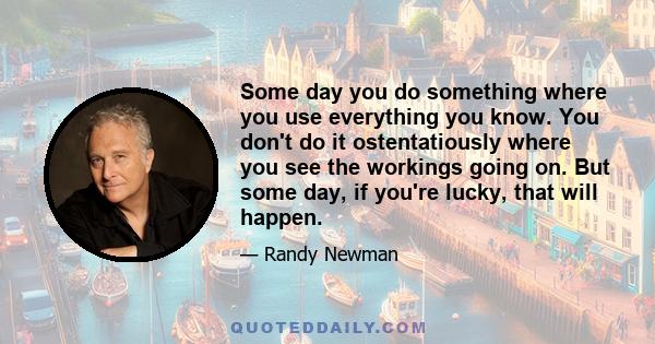 Some day you do something where you use everything you know. You don't do it ostentatiously where you see the workings going on. But some day, if you're lucky, that will happen.