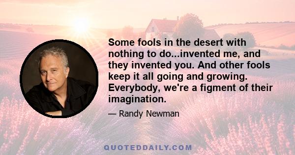 Some fools in the desert with nothing to do...invented me, and they invented you. And other fools keep it all going and growing. Everybody, we're a figment of their imagination.