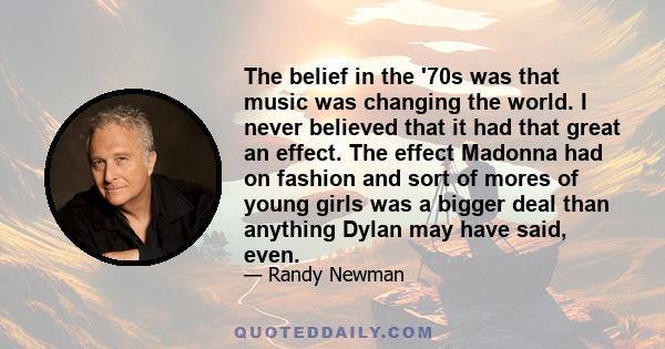 The belief in the '70s was that music was changing the world. I never believed that it had that great an effect. The effect Madonna had on fashion and sort of mores of young girls was a bigger deal than anything Dylan