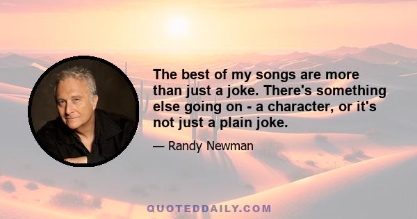 The best of my songs are more than just a joke. There's something else going on - a character, or it's not just a plain joke.