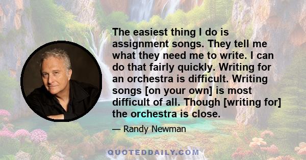 The easiest thing I do is assignment songs. They tell me what they need me to write. I can do that fairly quickly. Writing for an orchestra is difficult. Writing songs [on your own] is most difficult of all. Though