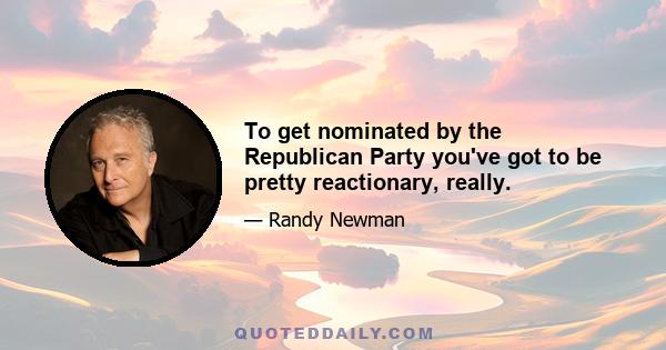 To get nominated by the Republican Party you've got to be pretty reactionary, really.