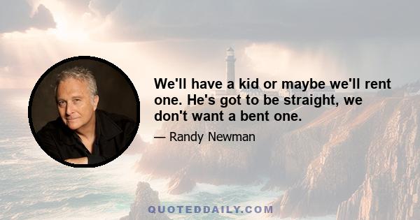 We'll have a kid or maybe we'll rent one. He's got to be straight, we don't want a bent one.