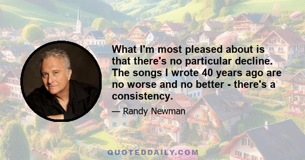 What I'm most pleased about is that there's no particular decline. The songs I wrote 40 years ago are no worse and no better - there's a consistency.