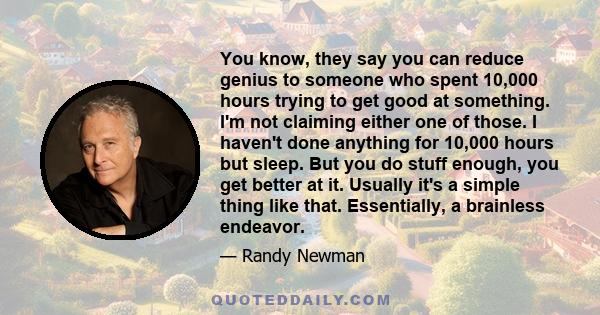 You know, they say you can reduce genius to someone who spent 10,000 hours trying to get good at something. I'm not claiming either one of those. I haven't done anything for 10,000 hours but sleep. But you do stuff