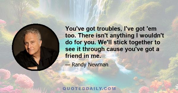 You've got troubles, I've got 'em too. There isn't anything I wouldn't do for you. We'll stick together to see it through cause you've got a friend in me.